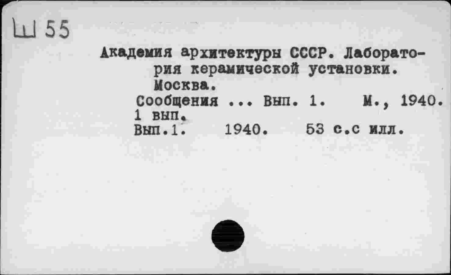 ﻿Ul 55
Академия архитектуры СССР. Лаборатория керамической установки. Москва.
Сообщения ... Внп. 1.	М., 1940.
1 внп.
Вып.1. 1940.	53 с.с илл.